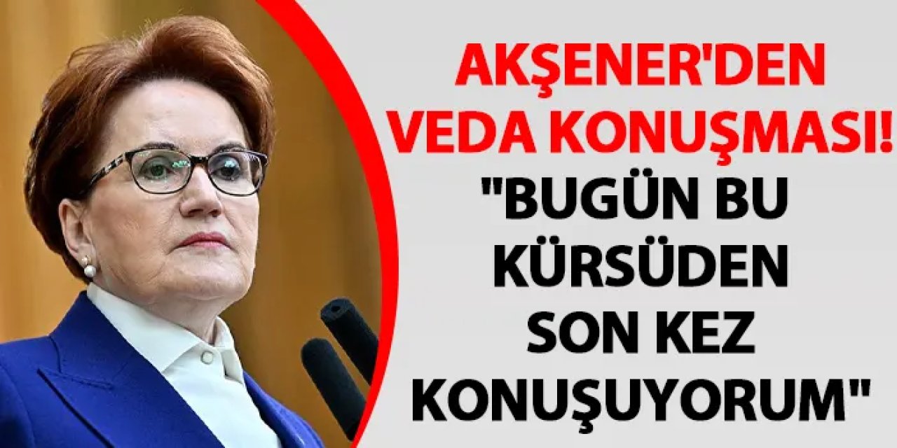 Akşener'den veda konuşması! "Bugün bu kürsüden son kez konuşuyorum"
