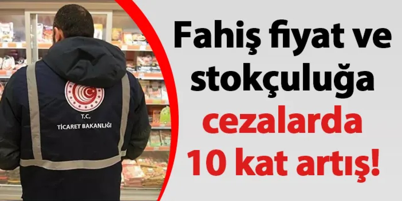 Fahiş fiyat ve stokçuluğa cezalarda 10 kat artış!