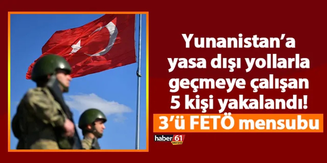 Yunanistan’a yasa dışı yollarla geçmeye çalışan 5 kişi yakalandı! 3’ü FETÖ mensubu