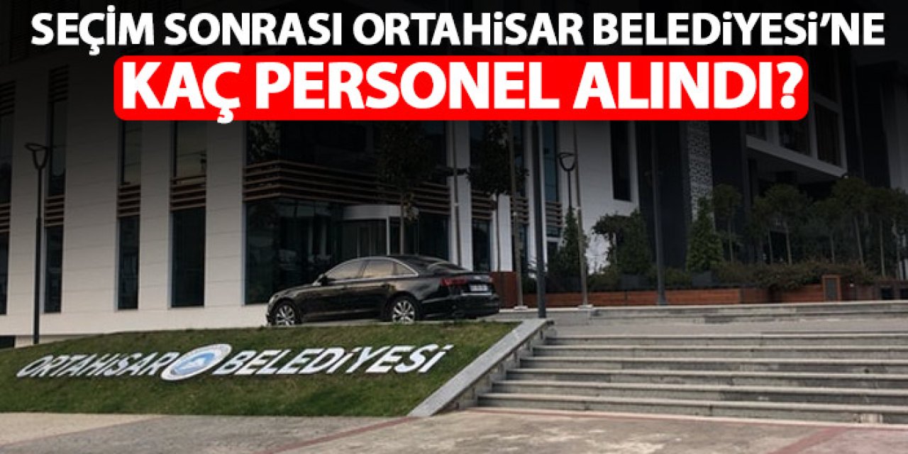 Ortahisar Belediyesi’ne seçimlerden sonra kaç personel alındı! Rakamı açıkladı
