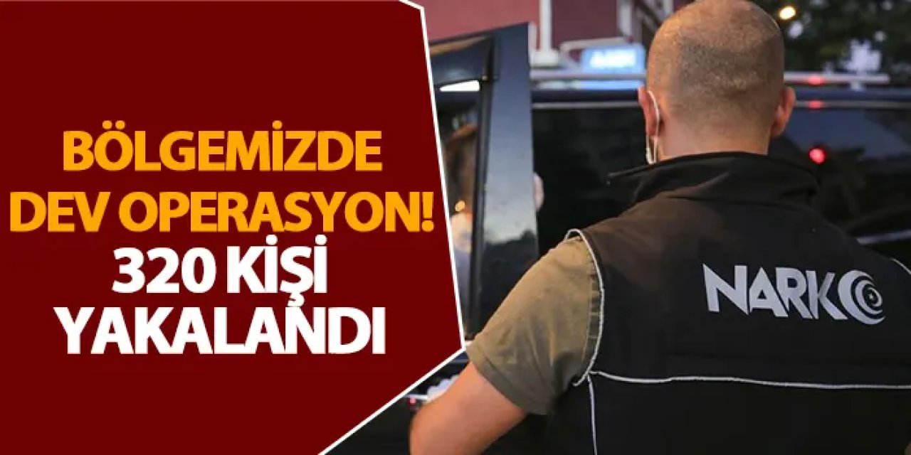 Bölgemizde dev operasyon! 320 kişi yakalandı