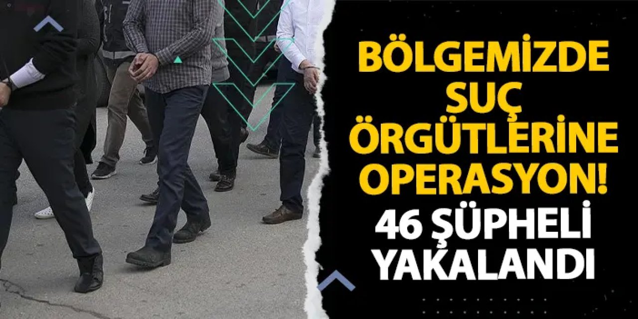Bölgemizde suç örgütlerine operasyon! 46 şüpheli yakalandı