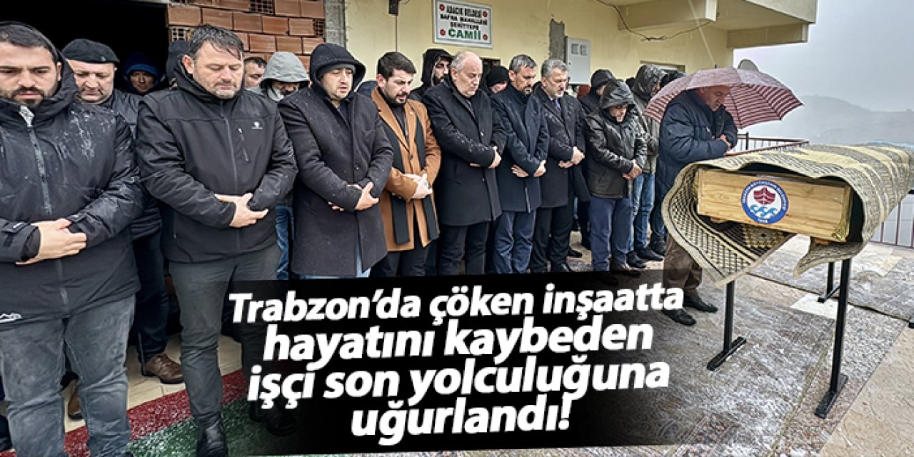 Trabzon’da çöken inşaatta hayatını kaybeden işçi son yolculuğuna uğurlandı!