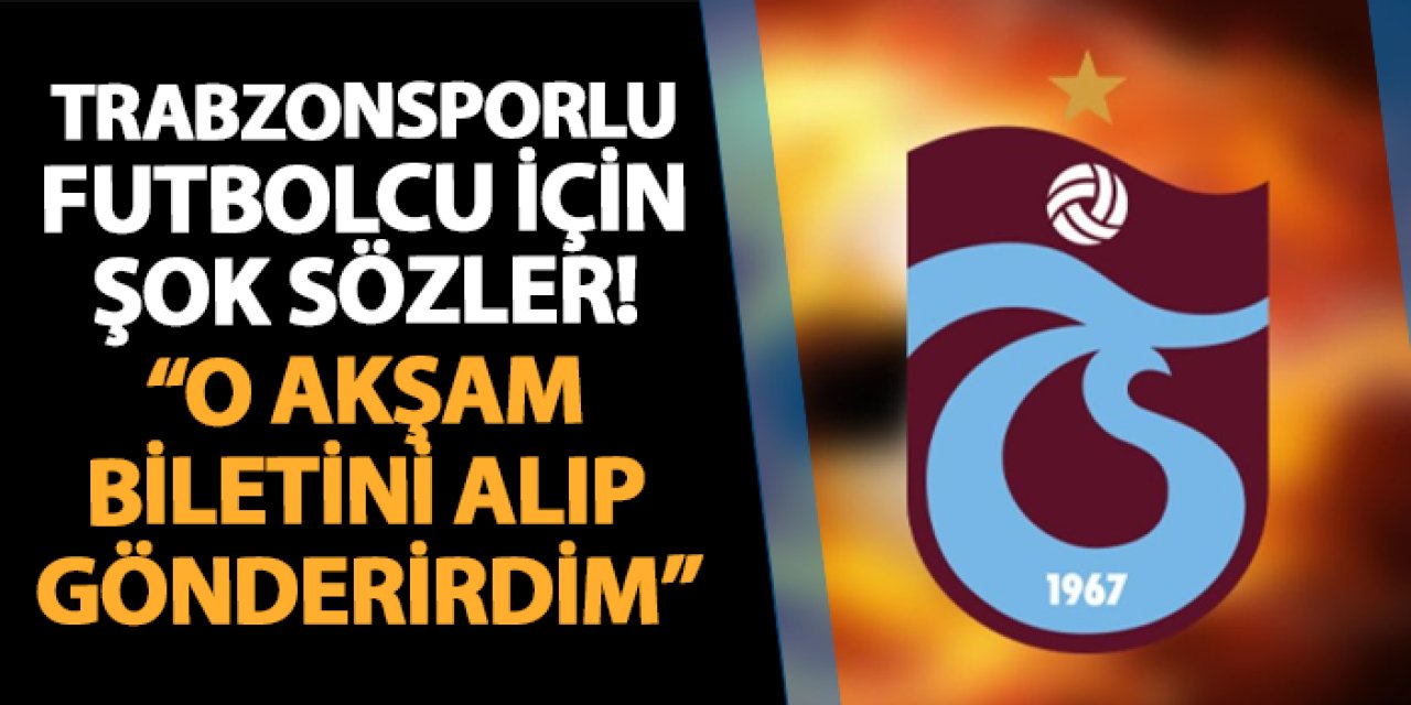 Trabzonsporlu futbolcu için flaş sözler! "O akşam biletini alıp gönderirdim"