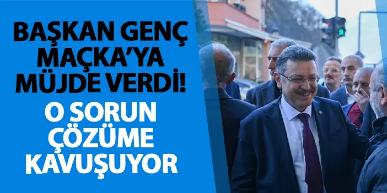 Başkan Genç Maçka’ya müjde verdi! O sorun çözüme kavuşuyor