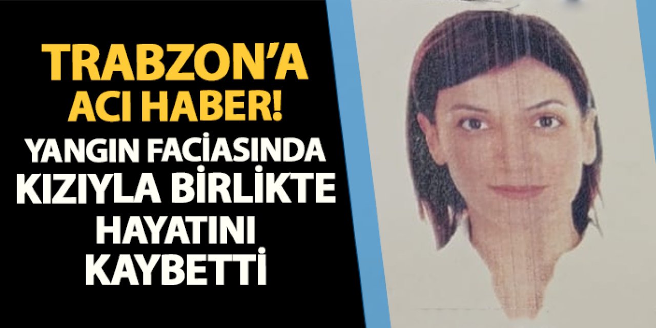 Yangın faciasından Trabzon'a acı haber! Kızıyla birlikte hayatını kaybetti