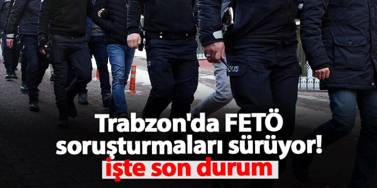 Trabzon'da FETÖ soruşturmaları sürüyor! İşte son durum