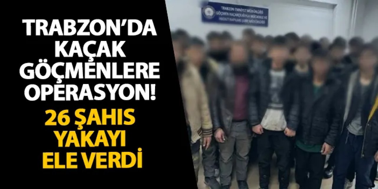 Trabzon’da kaçak göçmenlere operasyon! 26 şahıs yakayı ele verdi