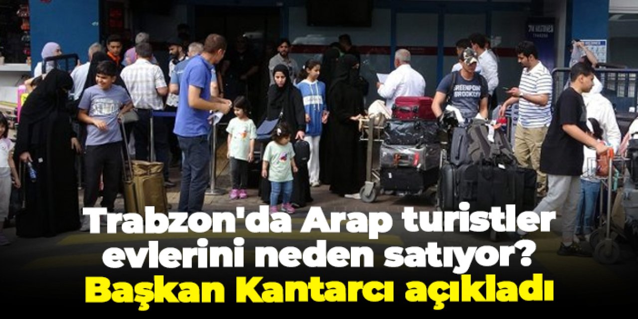 Trabzon'da Arap turistler evlerini neden satıyor? Başkan Kantarcı açıkladı