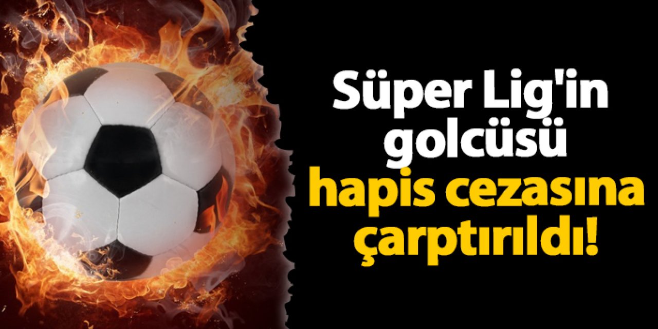 Süper Lig'in golcüsü hapis cezasına çarptırıldı!