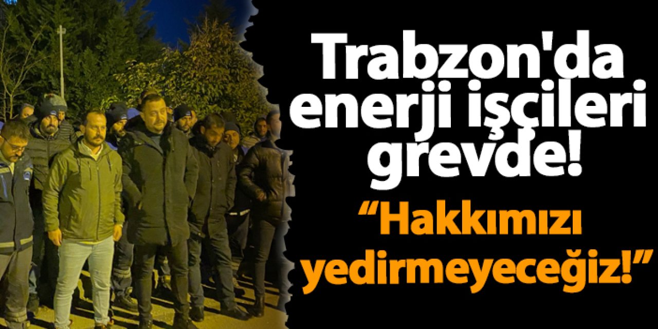 Trabzon'da  enerji işçileri  grevde! “Hakkımızı  yedirmeyeceğiz