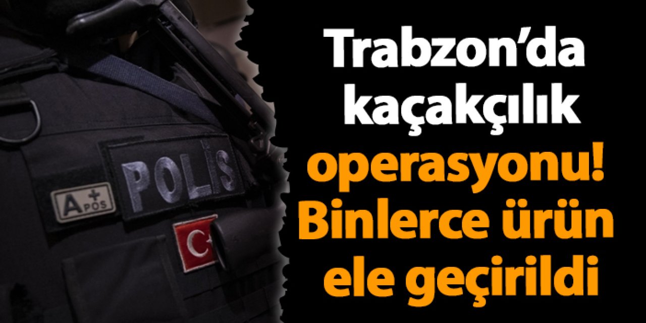 Trabzon’da kaçakçılık operasyonu! Binlerce ürün ele geçirildi