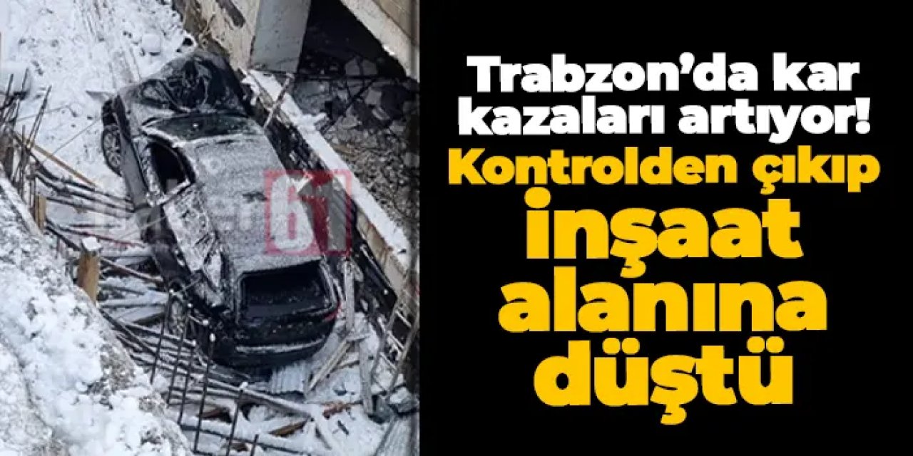 Trabzon’da kar kazaları artıyor! Bir araç inşaat alanına düştü
