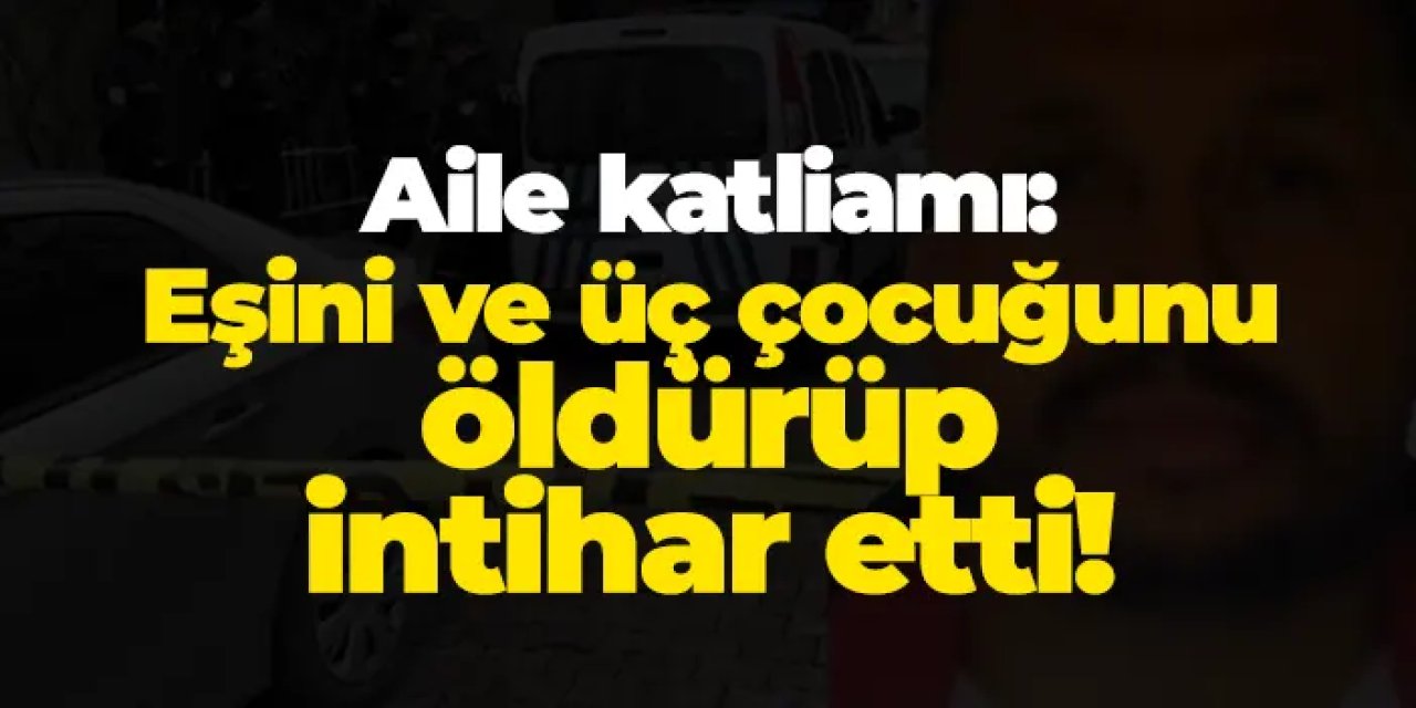 İstanbul'da aile katliamı: Eşini ve üç çocuğunu öldürüp intihar etti!