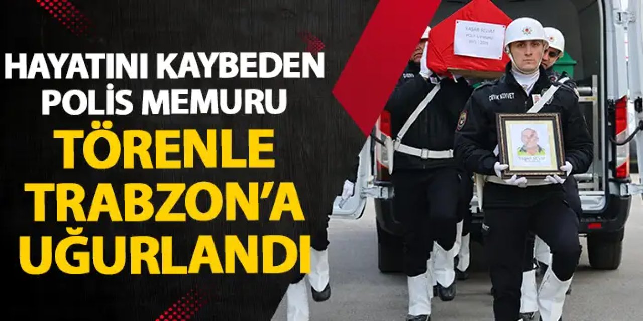 Hayatını kaybeden polis memuru törenle Trabzon'a uğurlandı
