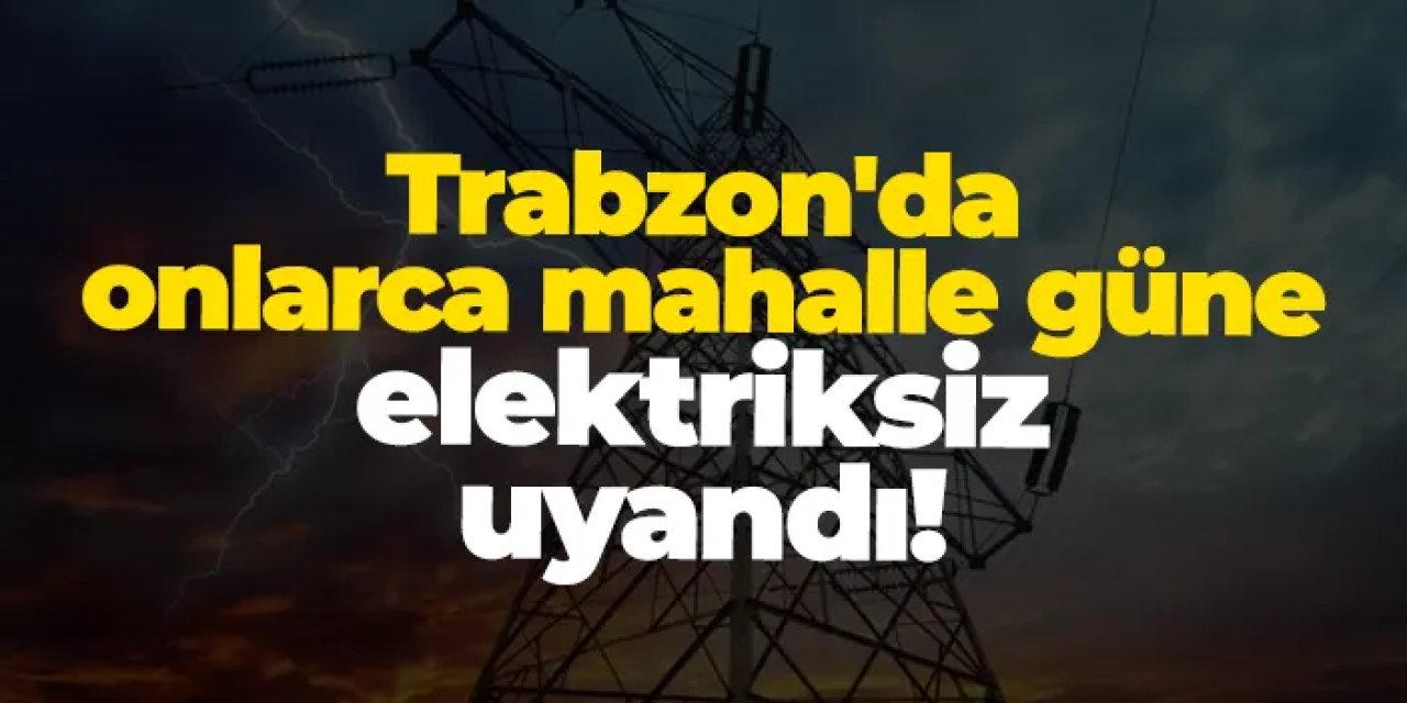 Trabzon'da onlarca mahalle güne elektriksiz uyandı! Elektrikler ne zaman gelecek?