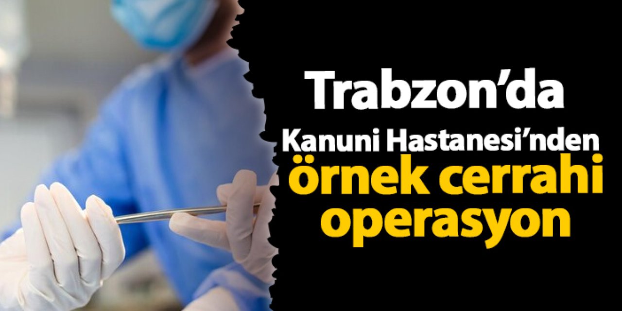 Trabzo'da Kanuni Hastanesi’nden örnek cerrahi operasyon
