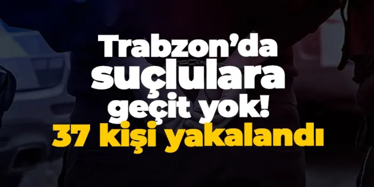 Trabzon’da suçlulara geçit yok! 37 kişi yakalandı