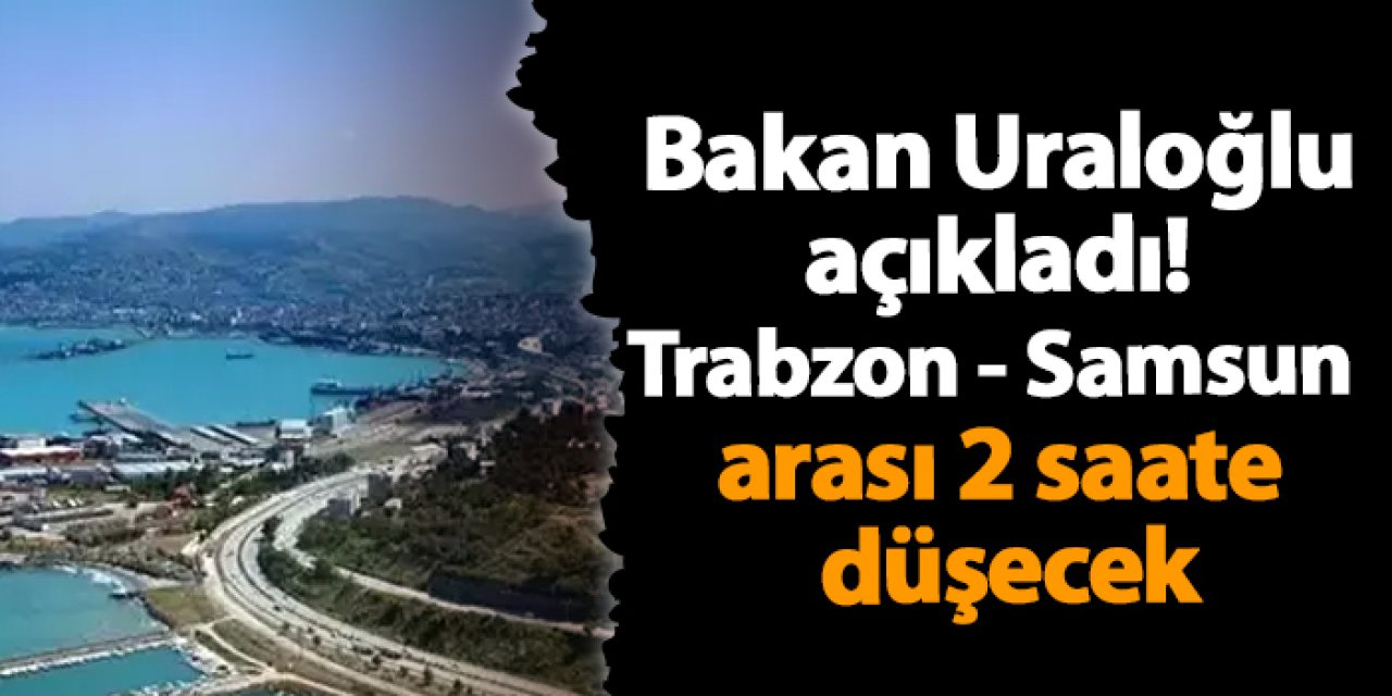 Bakan Uraloğlu açıkladı! Trabzon - Samsun arası 2 saate düşecek
