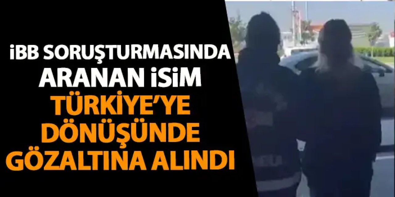 İBB soruşturmasında aranan isim Türkiye'ye dönüşünde gözaltına alındı!