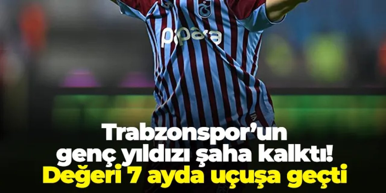 Trabzonspor’un genç yıldızı şaha kalktı! Değeri 7 ayda uçuşa geçti