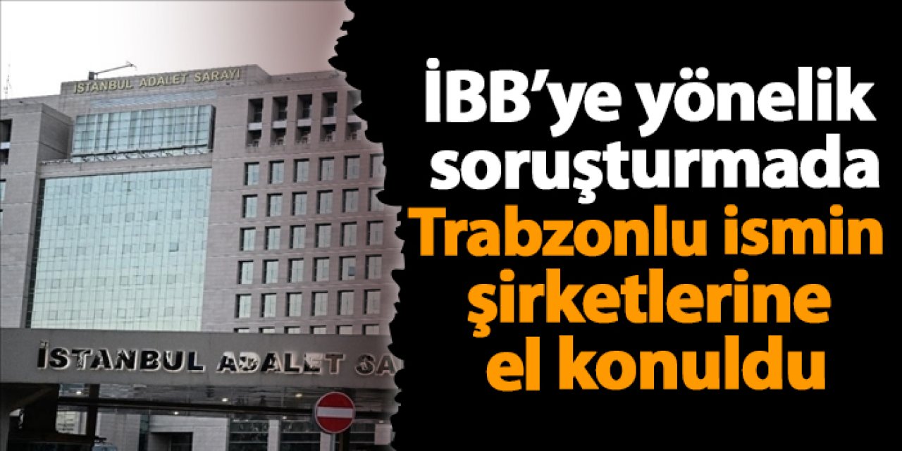 İBB’ye yönelik soruşturmada Trabzonlu ismin şirketlerine el konuldu