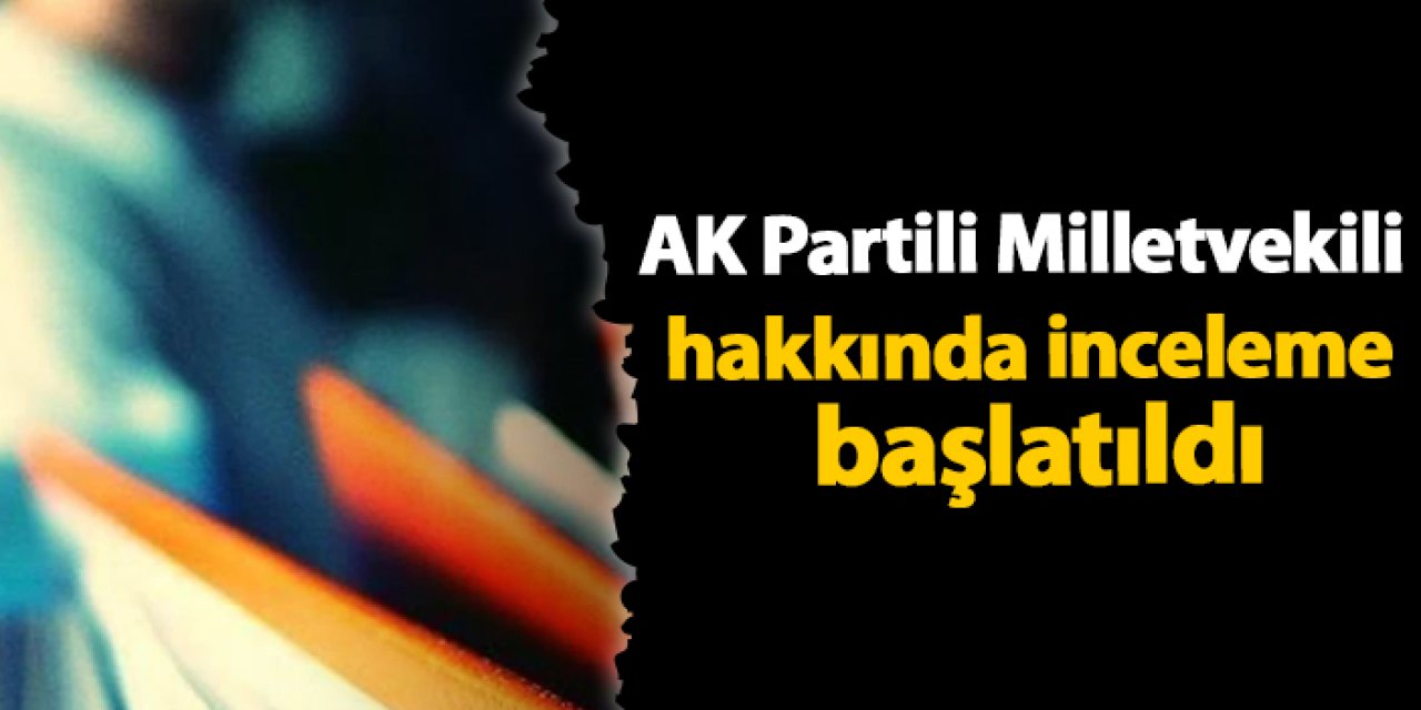 AK Partili Milletvekili hakkında inceleme başlatıldı