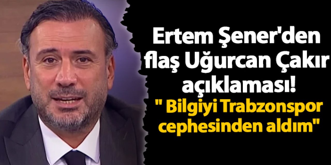 Ertem Şener'den flaş Uğurcan Çakır açıklaması! " Bilgiyi Trabzonspor cephesinden aldım"