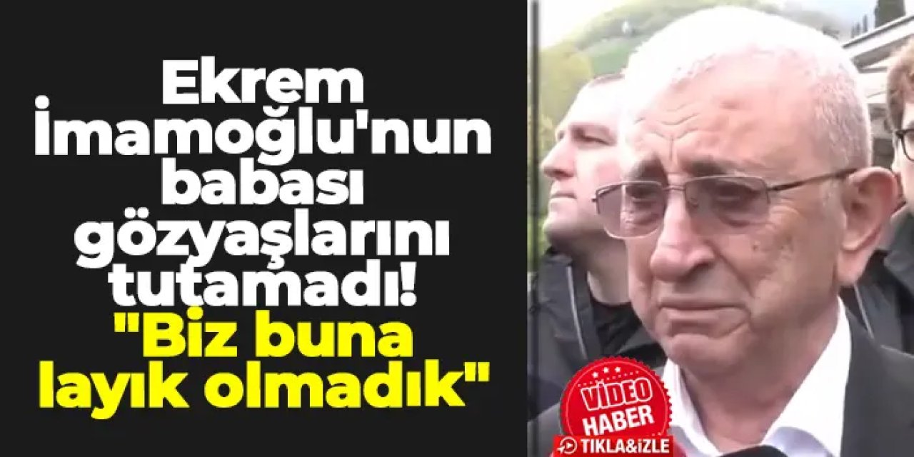 Ekrem İmamoğlu'nun babası gözyaşlarını tutamadı! "Biz buna layık olmadık"