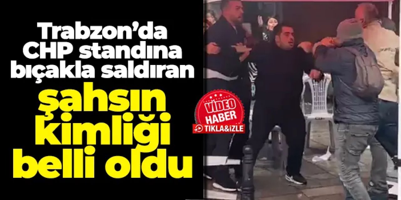 Trabzon’da CHP standına bıçaklı saldırı: Saldırganın kimliği belli oldu