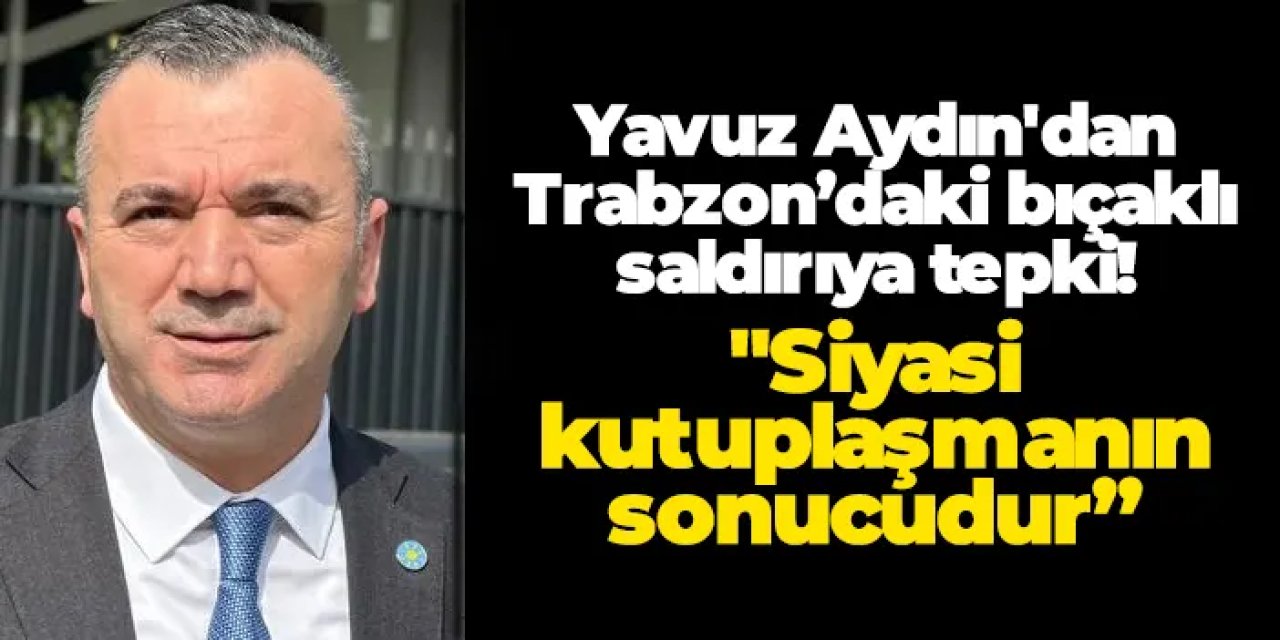 Yavuz Aydın'dan Trabzon’daki bıçaklı saldırıya tepki! "Siyasi kışkırtıcılığı şiddetle kınıyorum"