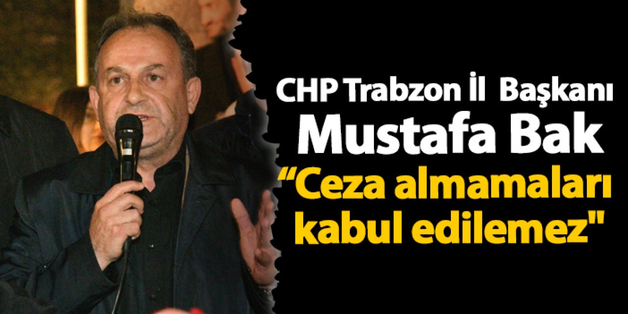 CHP Trabzon İl Başkanı Mustafa Bak "Ceza almamaları kabul edilemez"