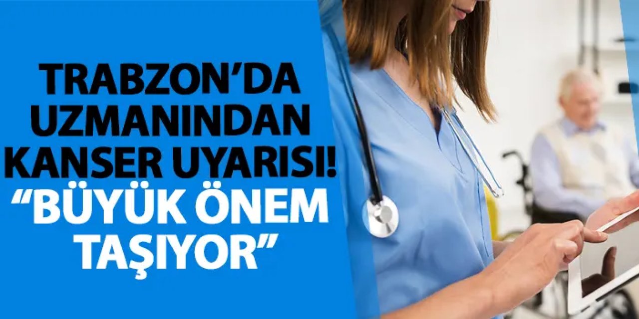 Trabzon’da uzmanından kanser uyarısı! “Büyük önem taşıyor”