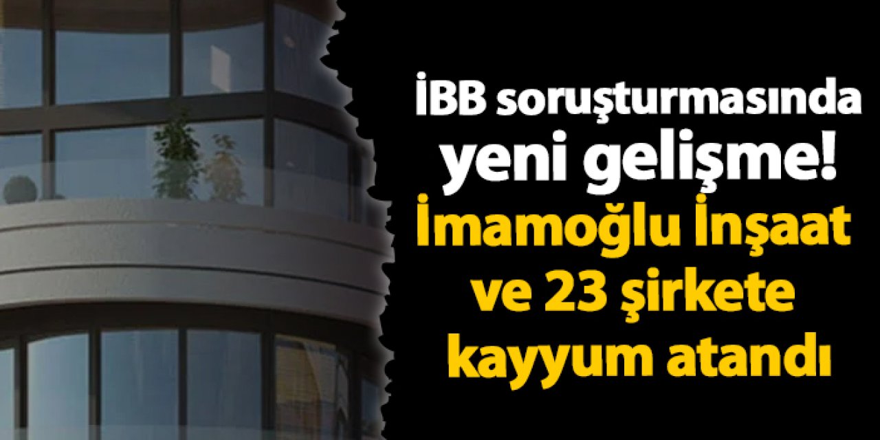 İBB soruşturmasında yeni gelişme! İmamoğlu İnşaat ve 23 şirkete kayyum atandı