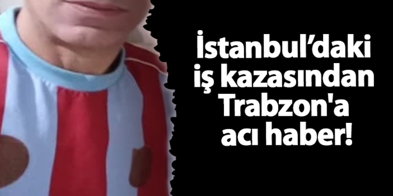 İstanbul’daki iş kazasından Trabzon'a acı haber!