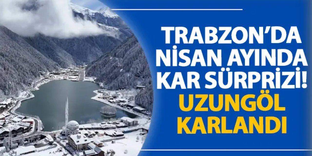 Trabzon’da Nisan ayında kar sürprizi! Uzungöl karlandı