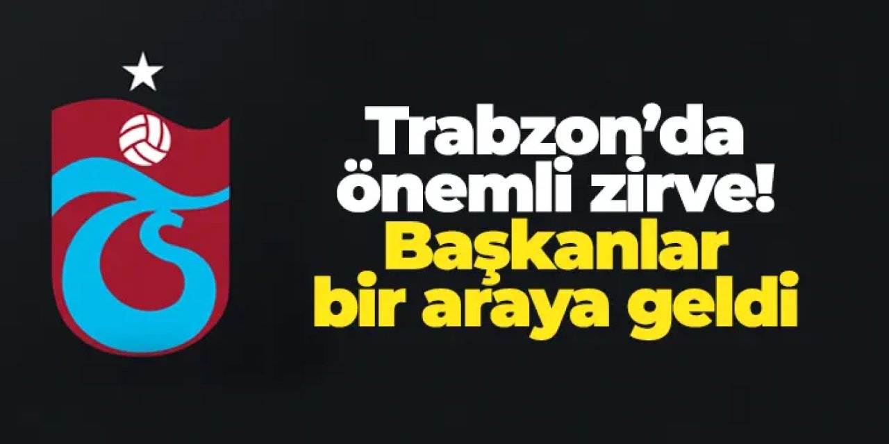 Trabzon’da önemli zirve! Başkanlar bir araya geldi