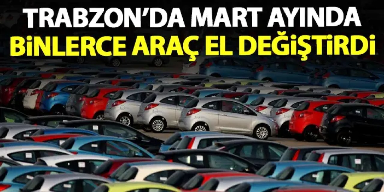 Trabzon'da Mart ayında binlerce araç el değiştirdi
