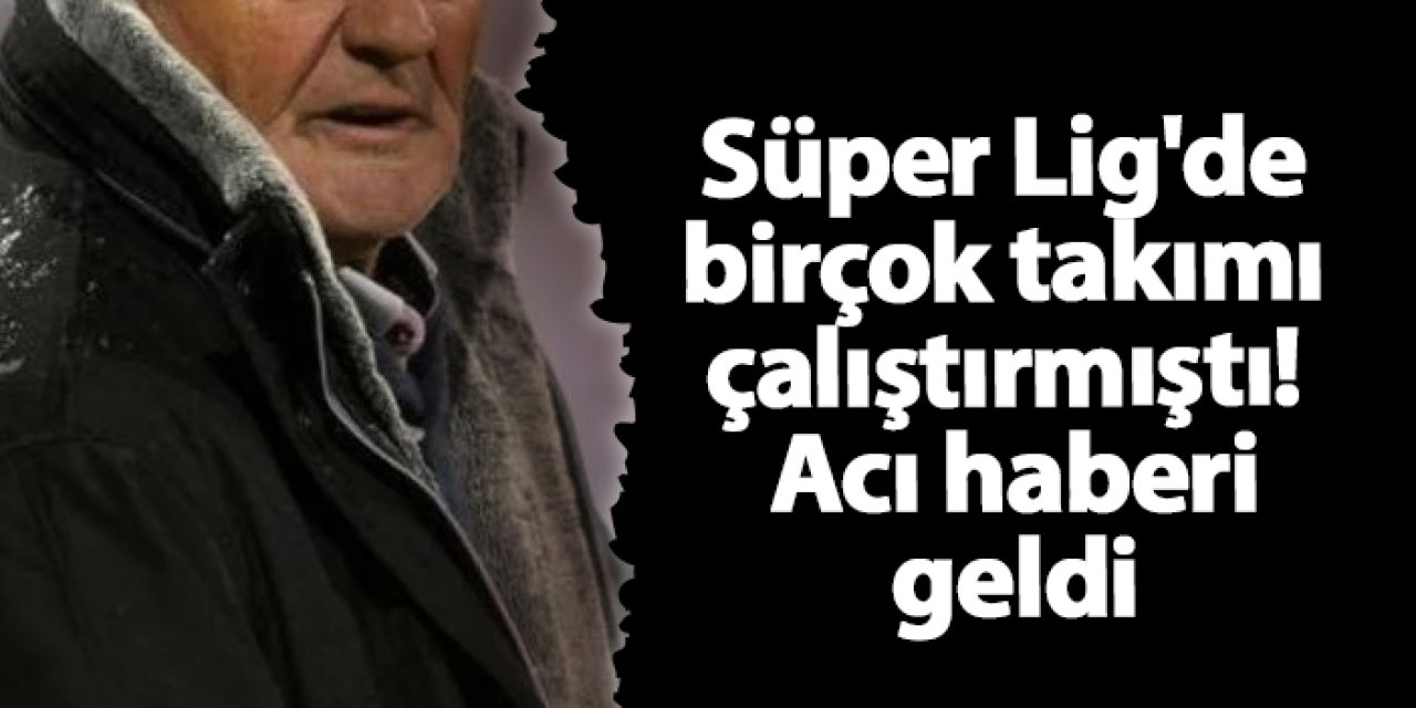 Süper Lig'de birçok takımı çalıştırmıştı! Acı haberi geldi