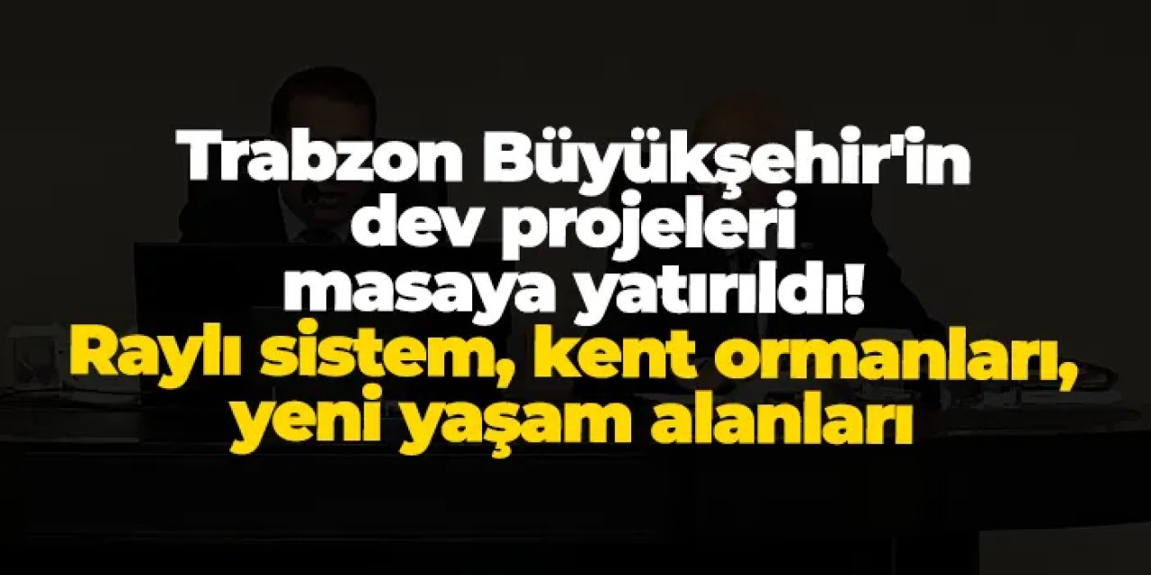 Trabzon Büyükşehir'in dev projeler masaya yatırıldı: Raylı sistem, kent ormanları, yeni yaşam alanları
