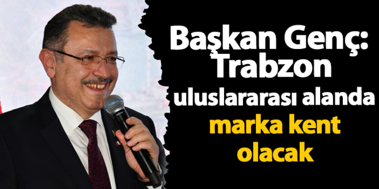 Başkan Genç: Trabzon uluslararası alanda marka kent olacak