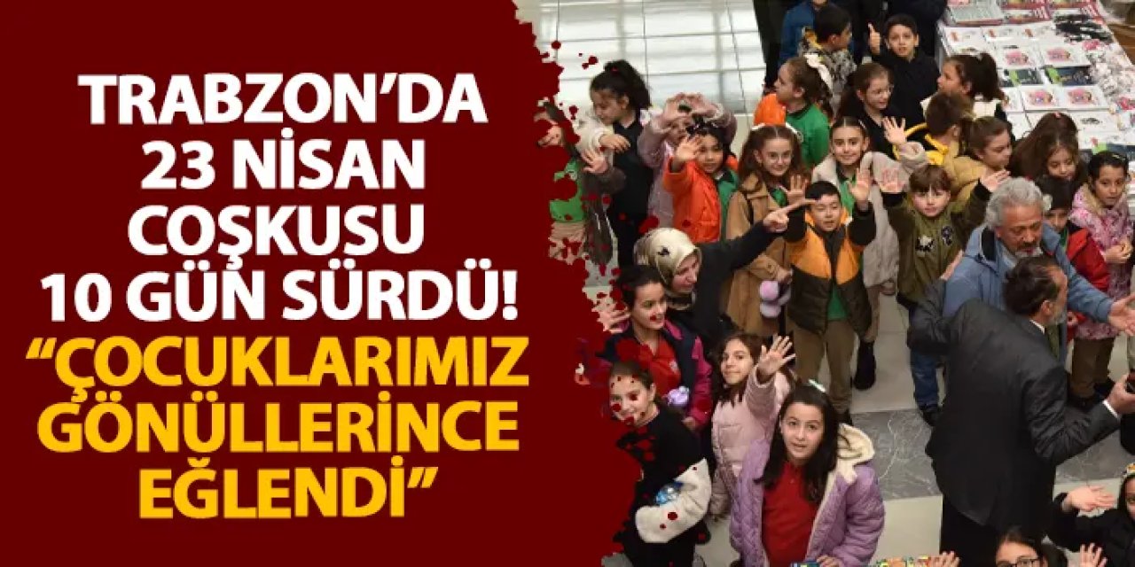Trabzon’da 23 Nisan coşkusu 10 gün sürdü! “Çocuklarımız gönüllerince eğlendi”