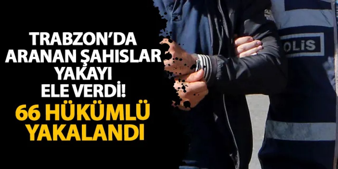 Trabzon’da aranan şahıslar yakayı ele verdi! 66 hükümlü yakalandı