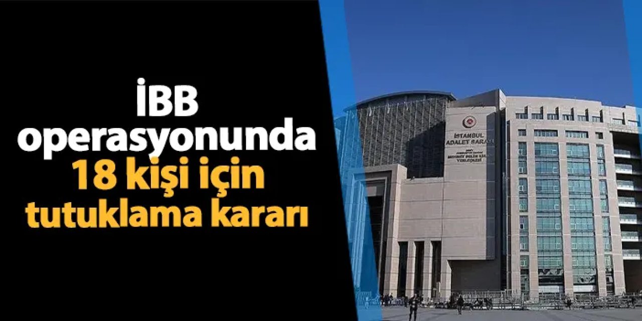 İBB operasyonunda 18 kişi için tutuklama kararı!