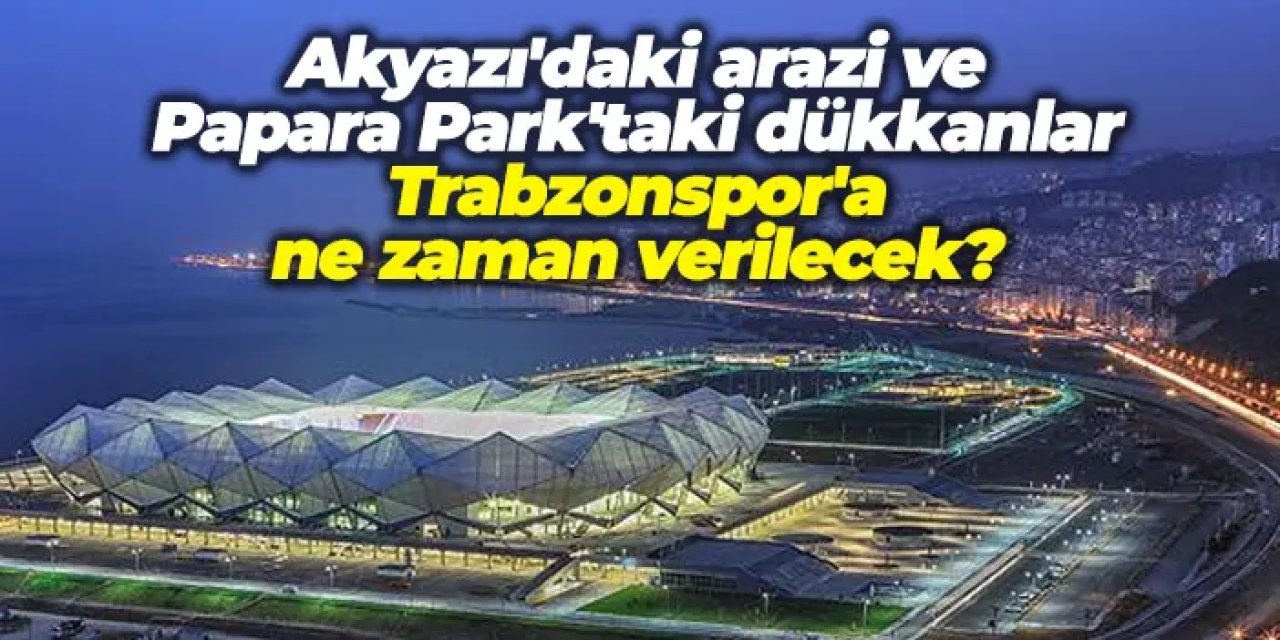 Akyazı'daki arazi ve Papara Park'taki dükkanlar Trabzonspor'a ne zaman verilecek?