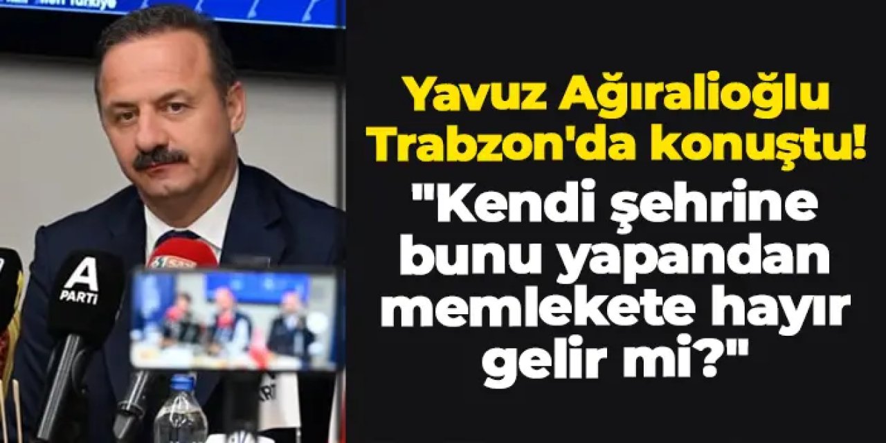 Yavuz Ağıralioğlu Trabzon'da konuştu! "Kendi şehrine bunu yapandan memlekete hayır gelir mi?"
