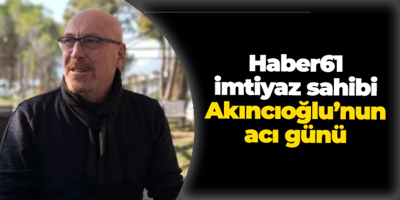 Haber61 imtiyaz sahibi Tanju Akıncıoğlu'nun acı günü