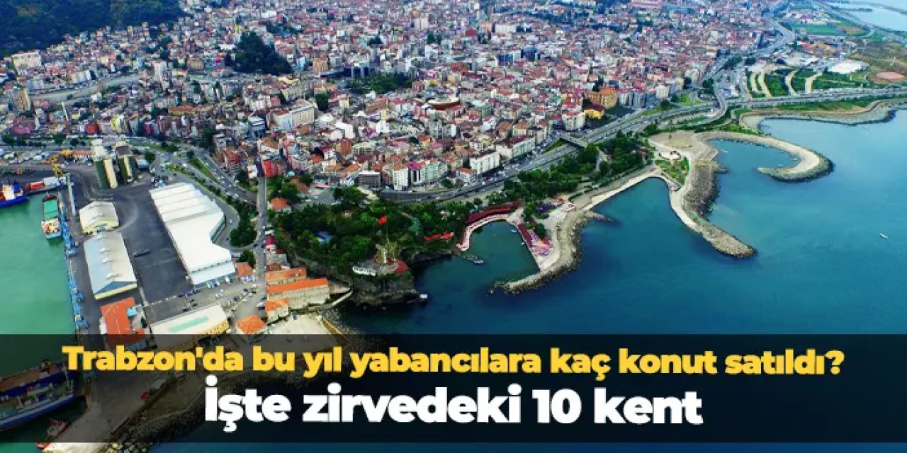 Trabzon'da bu yıl yabancılara kaç konut satıldı? İşte zirvedeki 10 kent