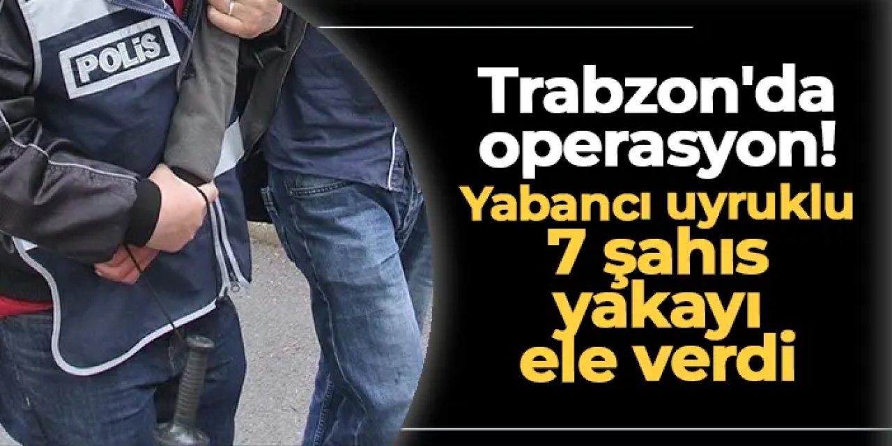 Trabzon'da operasyon! Yabancı uyruklu 7 şahıs yakayı ele verdi