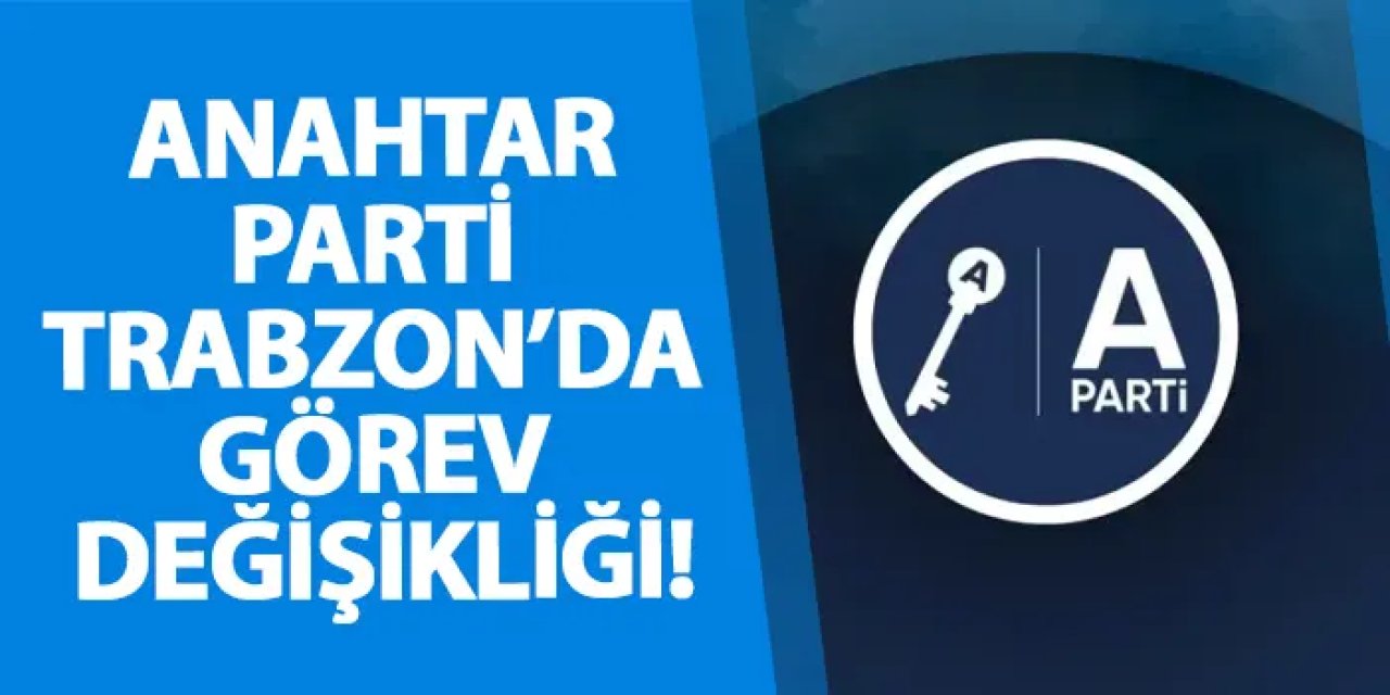 Anahtar Parti Trabzon’da görev değişikliği!